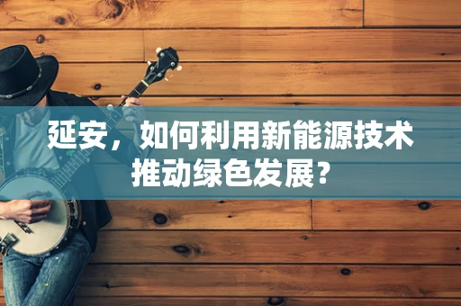 延安，如何利用新能源技术推动绿色发展？