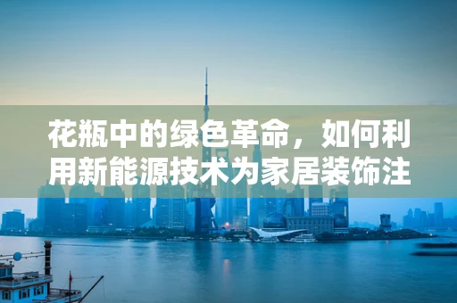 花瓶中的绿色革命，如何利用新能源技术为家居装饰注入环保新意？