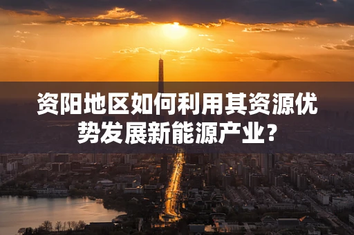 资阳地区如何利用其资源优势发展新能源产业？