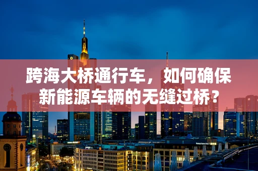 跨海大桥通行车，如何确保新能源车辆的无缝过桥？