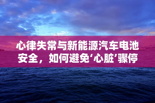 心律失常与新能源汽车电池安全，如何避免‘心脏’骤停？