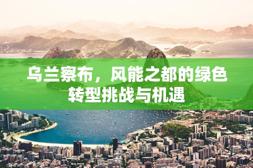 乌兰察布，风能之都的绿色转型挑战与机遇