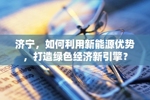 济宁，如何利用新能源优势，打造绿色经济新引擎？
