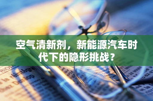 空气清新剂，新能源汽车时代下的隐形挑战？