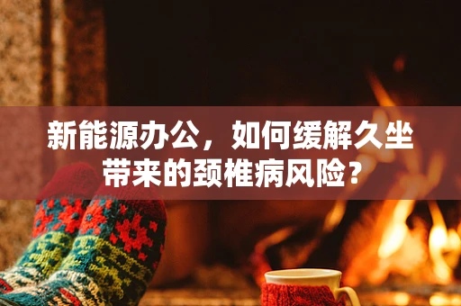 新能源办公，如何缓解久坐带来的颈椎病风险？