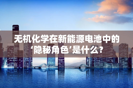 无机化学在新能源电池中的‘隐秘角色’是什么？