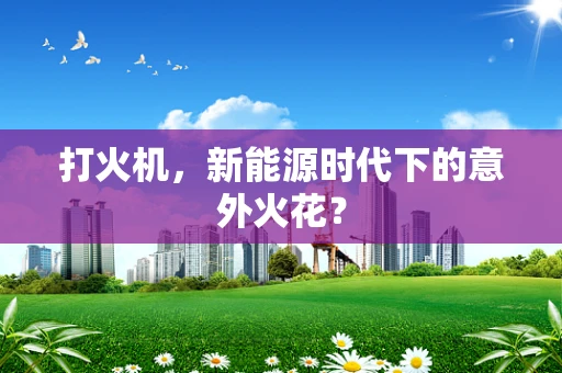 打火机，新能源时代下的意外火花？