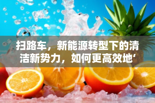 扫路车，新能源转型下的清洁新势力，如何更高效地‘绿动’城市？
