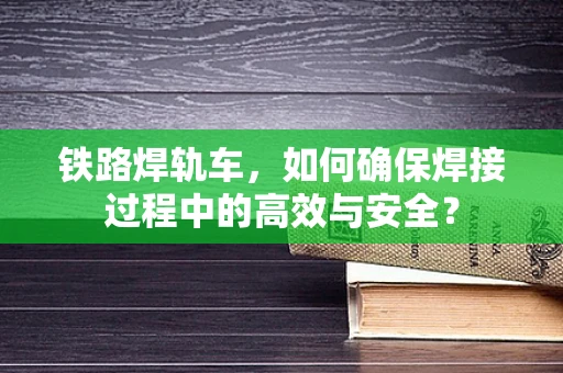 铁路焊轨车，如何确保焊接过程中的高效与安全？