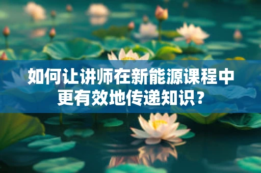 如何让讲师在新能源课程中更有效地传递知识？