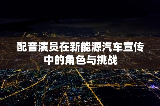 配音演员在新能源汽车宣传中的角色与挑战