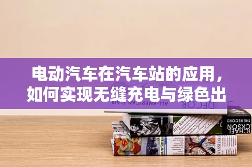 电动汽车在汽车站的应用，如何实现无缝充电与绿色出行？