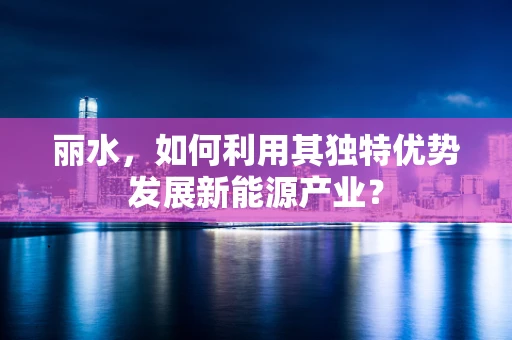 丽水，如何利用其独特优势发展新能源产业？