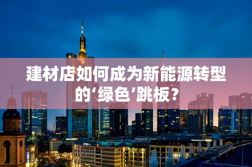 建材店如何成为新能源转型的‘绿色’跳板？