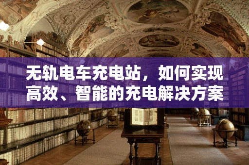 无轨电车充电站，如何实现高效、智能的充电解决方案？