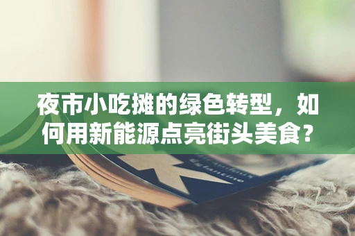 夜市小吃摊的绿色转型，如何用新能源点亮街头美食？