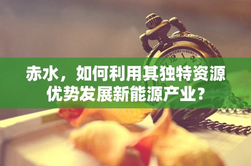 赤水，如何利用其独特资源优势发展新能源产业？