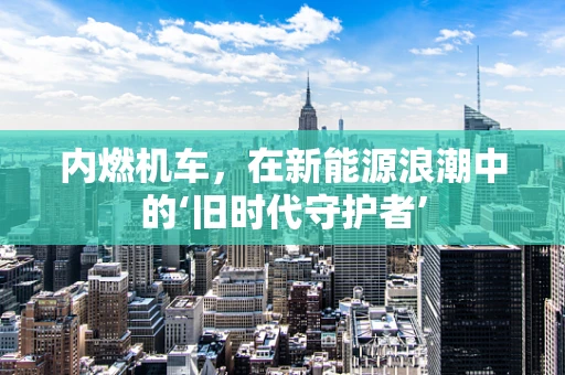 内燃机车，在新能源浪潮中的‘旧时代守护者’