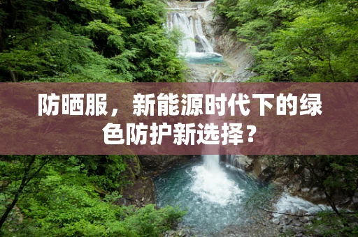 防晒服，新能源时代下的绿色防护新选择？
