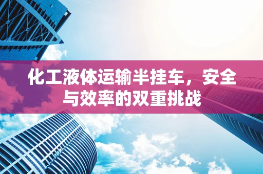 化工液体运输半挂车，安全与效率的双重挑战
