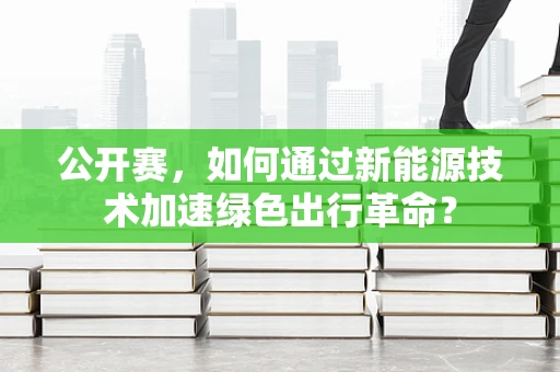 公开赛，如何通过新能源技术加速绿色出行革命？