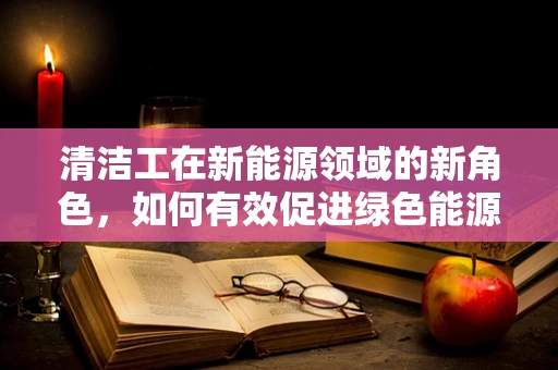 清洁工在新能源领域的新角色，如何有效促进绿色能源的维护与清洁？