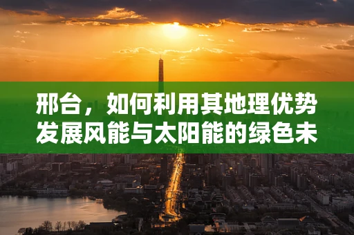 邢台，如何利用其地理优势发展风能与太阳能的绿色未来？