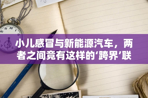 小儿感冒与新能源汽车，两者之间竟有这样的‘跨界’联系