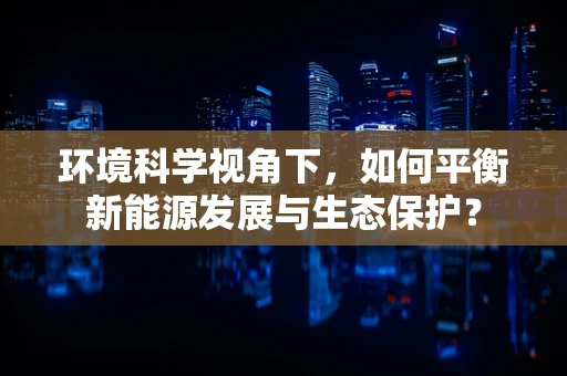 环境科学视角下，如何平衡新能源发展与生态保护？