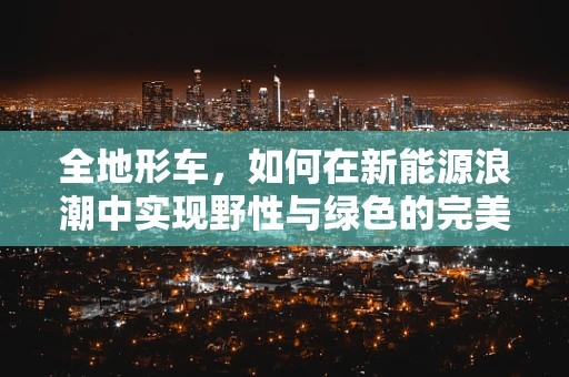 全地形车，如何在新能源浪潮中实现野性与绿色的完美融合？