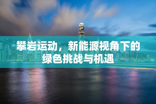 攀岩运动，新能源视角下的绿色挑战与机遇