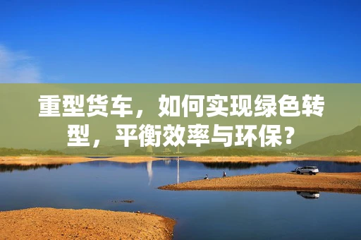 重型货车，如何实现绿色转型，平衡效率与环保？