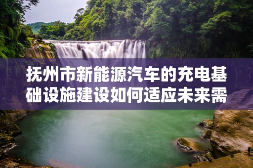 抚州市新能源汽车的充电基础设施建设如何适应未来需求？