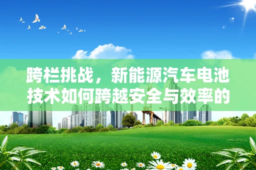 跨栏挑战，新能源汽车电池技术如何跨越安全与效率的双重障碍？