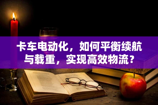 卡车电动化，如何平衡续航与载重，实现高效物流？