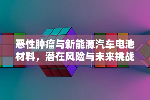 恶性肿瘤与新能源汽车电池材料，潜在风险与未来挑战