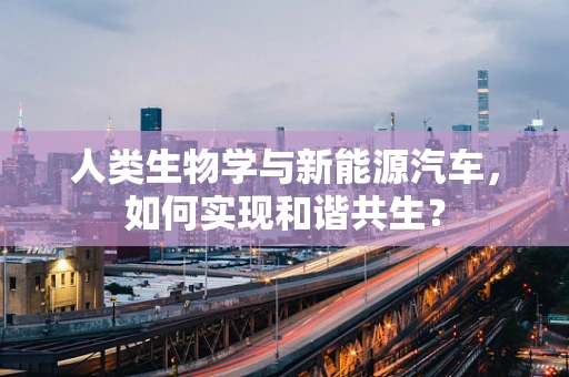 人类生物学与新能源汽车，如何实现和谐共生？