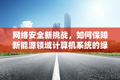 网络安全新挑战，如何保障新能源领域计算机系统的绿色防线？
