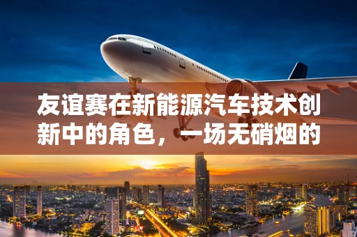 友谊赛在新能源汽车技术创新中的角色，一场无硝烟的‘竞赛’