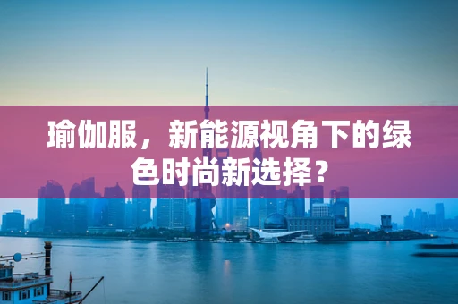 瑜伽服，新能源视角下的绿色时尚新选择？