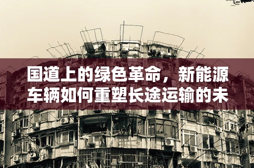 国道上的绿色革命，新能源车辆如何重塑长途运输的未来？