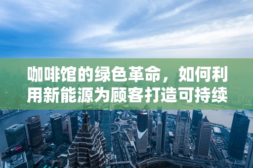 咖啡馆的绿色革命，如何利用新能源为顾客打造可持续的休闲空间？