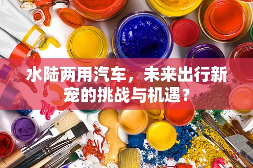 水陆两用汽车，未来出行新宠的挑战与机遇？
