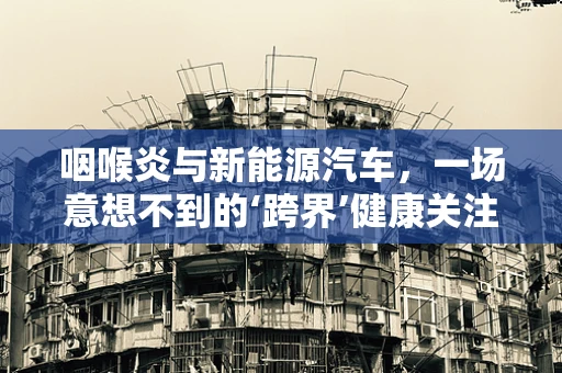 咽喉炎与新能源汽车，一场意想不到的‘跨界’健康关注