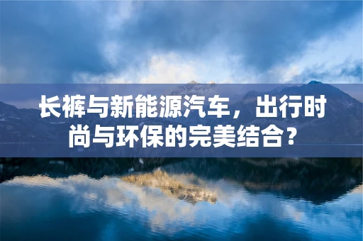 长裤与新能源汽车，出行时尚与环保的完美结合？