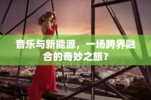 音乐与新能源，一场跨界融合的奇妙之旅？