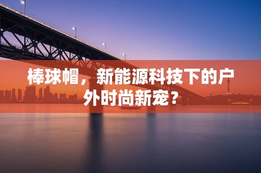 棒球帽，新能源科技下的户外时尚新宠？