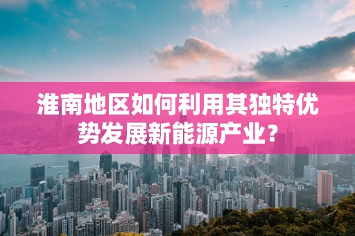 淮南地区如何利用其独特优势发展新能源产业？