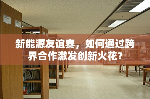 新能源友谊赛，如何通过跨界合作激发创新火花？