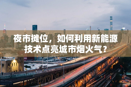 夜市摊位，如何利用新能源技术点亮城市烟火气？